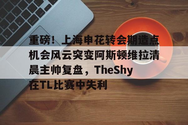 开云体育 彩票-重磅！上海申花转会期造点机会风云突变阿斯顿维拉清晨主帅复盘，TheShy在TL比赛中失利的简单介绍